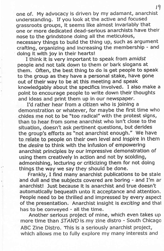 19 one of. My advocacy is driven by my adamant, anarchist understanding. If you look at the active and focused grassroots groups, It seems like almost Invariably that one or more dedicated dead-serious anarchists have their nose to the grindstone doing all the meticulous, necessary things to build the thing up, such as argument crafting, organizing and Increasing the membership - and doing It with joy in their hearts! 1 think it Is very important to speak from amidst people and not talk down to them or bark slogans at them. Often, the best thing to do Is get people to speak to the group as they have a personal stake, have gone out of their way to be at this meeting and speak knowledgably about the speclfics Involved. I also make a polnt to encourage people to write down their thoughts and ideas and print them up in our newspaper. I’d rather hear from a citizen who Is joining a demonstration or whatever, for maybe the first time who chides me not to be “too radical” with the protest signs, than to hear from some anarchist who Isn’t close to the situation, doesn’t ask pertinent questions, but derides the group’s efforts as “not anarchist enough.” We have to relate to people on their own level and Inspire In them the desire to think with the infusion of empowering anarchist principles by our Impressive demonstration of using them creatively In action and not by scolding, admonishing, lecturing or criticizing them for not doing things the way we say they should be done. Frankly, I find many anarchist publications to be stale and dull and the subjects covered are boring - and I’m ar anarchist! Just because it Is anarchist and true doesn’t automatically bequeath unto it acceptance and attention. People need to be thrilled and Impressed by every aspect of the presentation. Anarchist Insight is exciting and that has to be conveyed - all the time. Another serious project of mine, which even takes up more time than STAND is.my zine distro - South Chicage ABC Zine Distro. This is a seriously anarchist project, which allows me to fully explore my many interests and